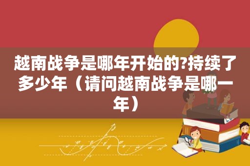 越南战争是哪年开始的?持续了多少年（请问越南战争是哪一年）