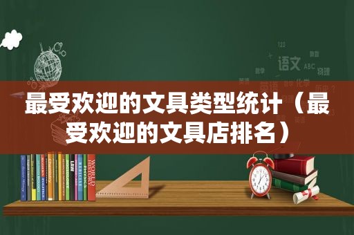 最受欢迎的文具类型统计（最受欢迎的文具店排名）