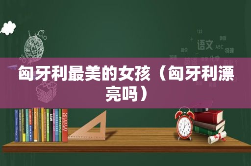 匈牙利最美的女孩（匈牙利漂亮吗）