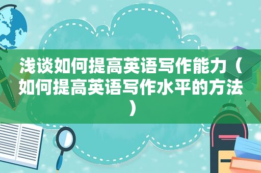 浅谈如何提高英语写作能力（如何提高英语写作水平的方法）