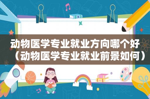 动物医学专业就业方向哪个好（动物医学专业就业前景如何）