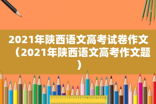 2021年陕西语文高考试卷作文（2021年陕西语文高考作文题）