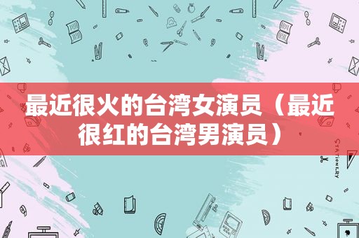 最近很火的台湾女演员（最近很红的台湾男演员）