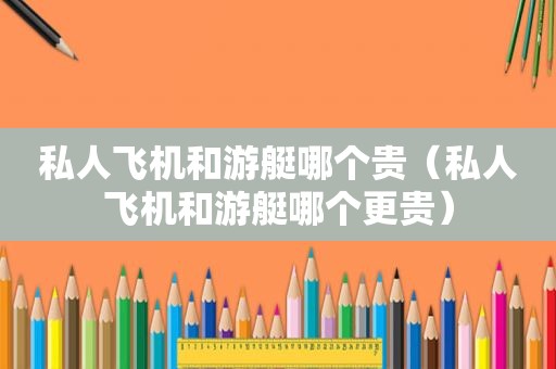 私人飞机和游艇哪个贵（私人飞机和游艇哪个更贵）
