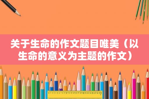 关于生命的作文题目唯美（以生命的意义为主题的作文）