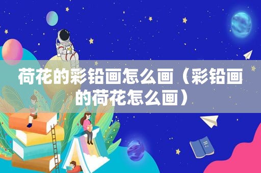 荷花的彩铅画怎么画（彩铅画的荷花怎么画）
