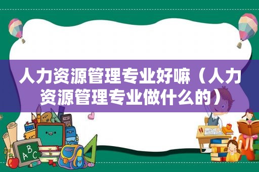 人力资源管理专业好嘛（人力资源管理专业做什么的）