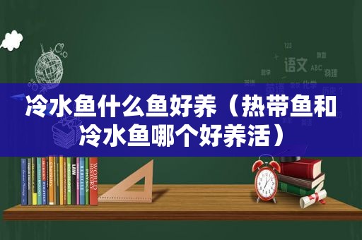 冷水鱼什么鱼好养（热带鱼和冷水鱼哪个好养活）