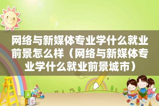 网络与新媒体专业学什么就业前景怎么样（网络与新媒体专业学什么就业前景城市）
