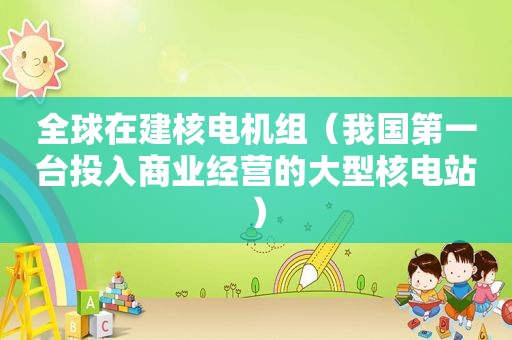 全球在建核电机组（我国第一台投入商业经营的大型核电站）