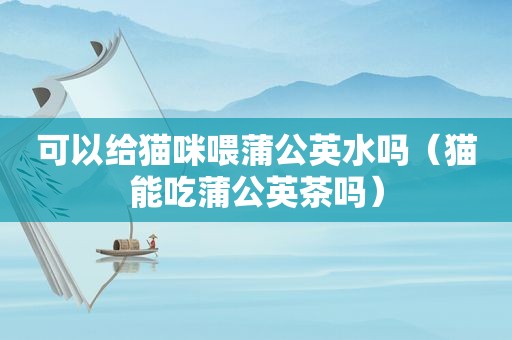 可以给猫咪喂蒲公英水吗（猫能吃蒲公英茶吗）
