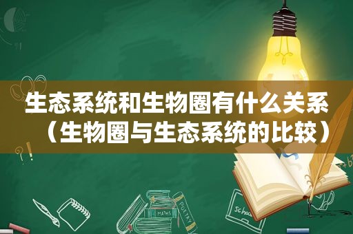 生态系统和生物圈有什么关系（生物圈与生态系统的比较）