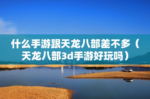 什么手游跟天龙八部差不多（天龙八部3d手游好玩吗）