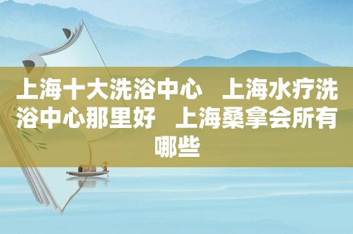 上海十大洗浴中心   上海水疗洗浴中心那里好   上海 *** 会所有哪些