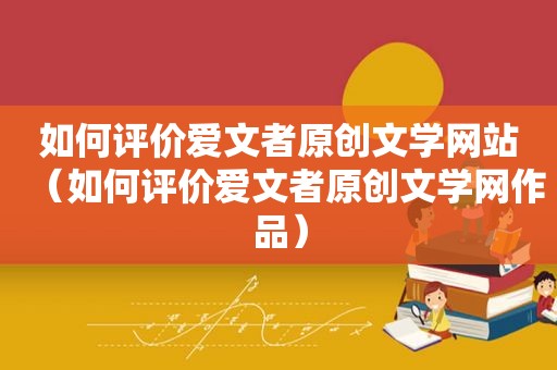 如何评价爱文者原创文学网站（如何评价爱文者原创文学网作品）