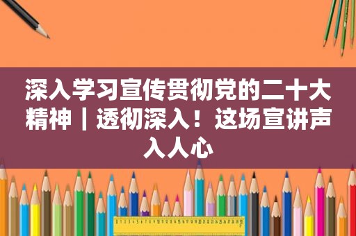 深入学习宣传贯彻党的二十大精神｜透彻深入！这场宣讲声入人心