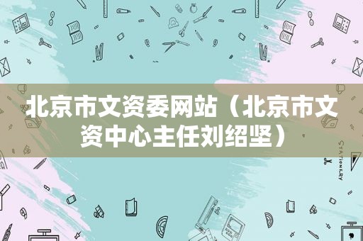 北京市文资委网站（北京市文资中心主任刘绍坚）