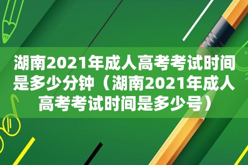 湖南2021年成人高考考试时间是多少分钟（湖南2021年成人高考考试时间是多少号）