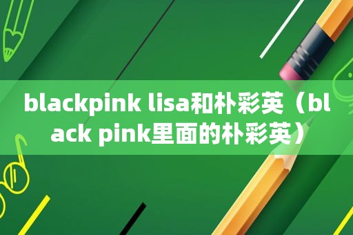 blackpink lisa和朴彩英（black pink里面的朴彩英）