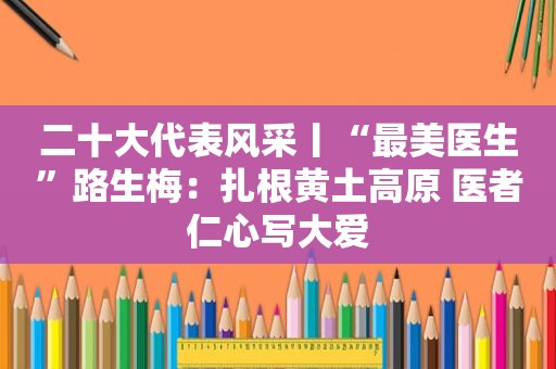 二十大代表风采丨“最美医生”路生梅：扎根黄土高原 医者仁心写大爱