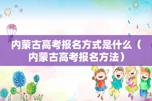 内蒙古高考报名方式是什么（内蒙古高考报名方法）