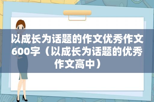 以成长为话题的作文优秀作文600字（以成长为话题的优秀作文高中）