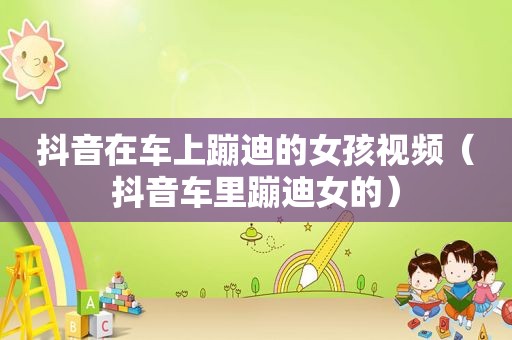 抖音在车上蹦迪的女孩视频（抖音车里蹦迪女的）