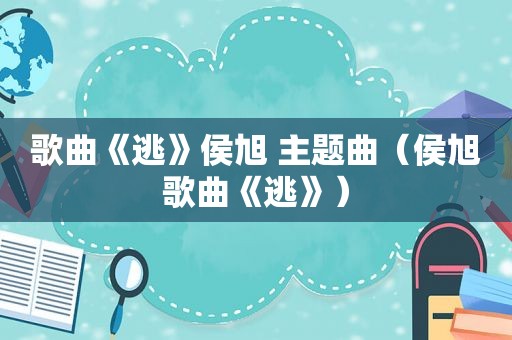 歌曲《逃》侯旭 主题曲（侯旭歌曲《逃》）