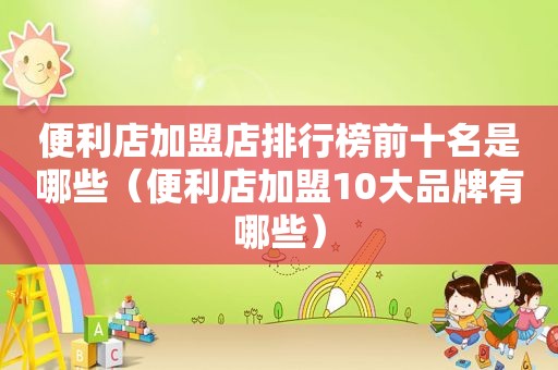 便利店加盟店排行榜前十名是哪些（便利店加盟10大品牌有哪些）