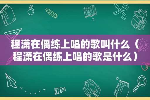 程潇在偶练上唱的歌叫什么（程潇在偶练上唱的歌是什么）