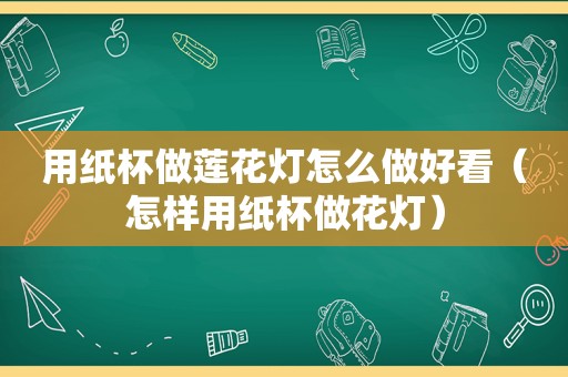 用纸杯做莲花灯怎么做好看（怎样用纸杯做花灯）