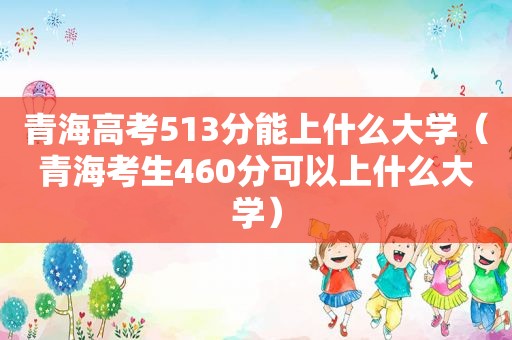 青海高考513分能上什么大学（青海考生460分可以上什么大学）