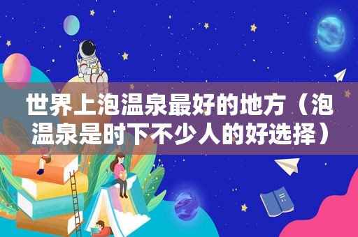 世界上泡温泉最好的地方（泡温泉是时下不少人的好选择）