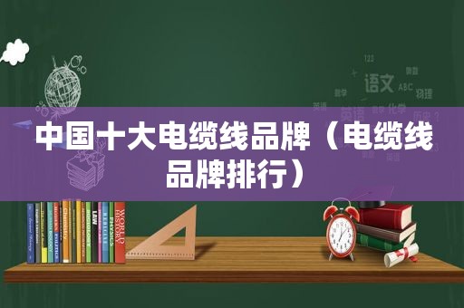中国十大电缆线品牌（电缆线品牌排行）