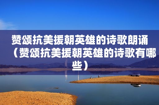 赞颂抗美援朝英雄的诗歌朗诵（赞颂抗美援朝英雄的诗歌有哪些）