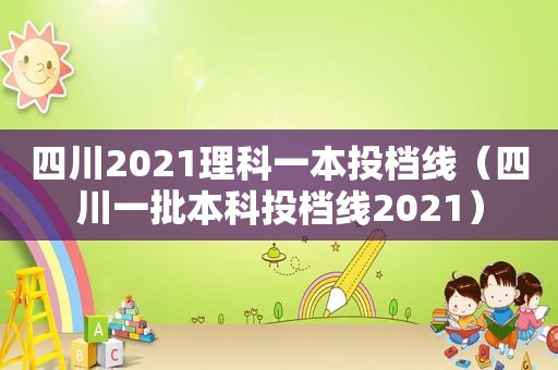 四川2021理科一本投档线（四川一批本科投档线2021）