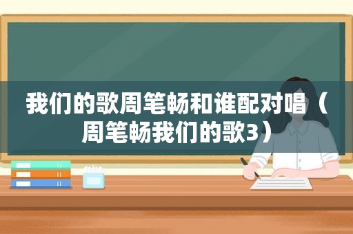 我们的歌周笔畅和谁配对唱（周笔畅我们的歌3）