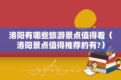 洛阳有哪些旅游景点值得看（洛阳景点值得推荐的有?）
