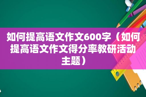 如何提高语文作文600字（如何提高语文作文得分率教研活动主题）