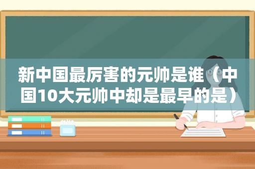 新中国最厉害的元帅是谁（中国10大元帅中却是最早的是）