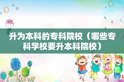 升为本科的专科院校（哪些专科学校要升本科院校）