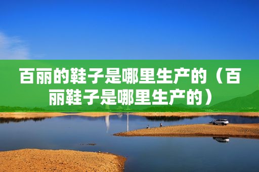 百丽的鞋子是哪里生产的（百丽鞋子是哪里生产的）