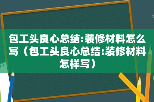 包工头良心总结:装修材料怎么写（包工头良心总结:装修材料怎样写）