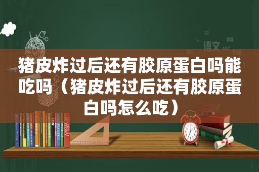 猪皮炸过后还有胶原蛋白吗能吃吗（猪皮炸过后还有胶原蛋白吗怎么吃）