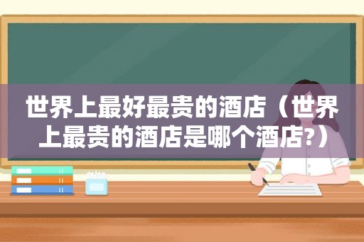 世界上最好最贵的酒店（世界上最贵的酒店是哪个酒店?）
