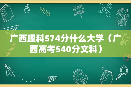 广西理科574分什么大学（广西高考540分文科）