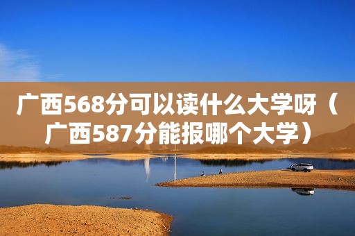 广西568分可以读什么大学呀（广西587分能报哪个大学）