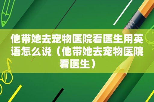 他带她去宠物医院看医生用英语怎么说（他带她去宠物医院看医生）