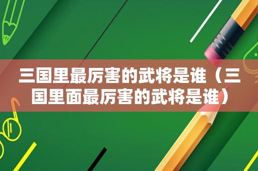 三国里最厉害的武将是谁（三国里面最厉害的武将是谁）