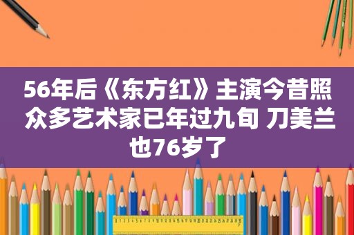 56年后《东方红》主演今昔照 众多艺术家已年过九旬 刀美兰也76岁了